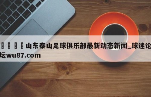 🍢山东泰山足球俱乐部最新动态新闻_球迷论坛wu87.com