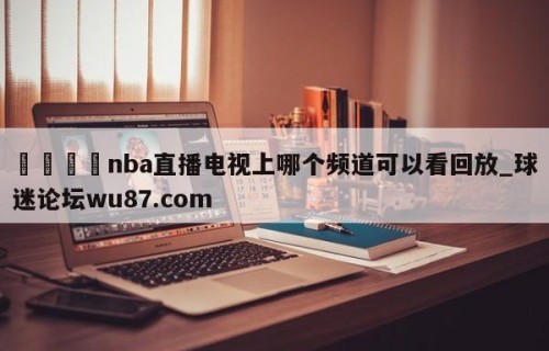 🍢nba直播电视上哪个频道可以看回放_球迷论坛wu87.com