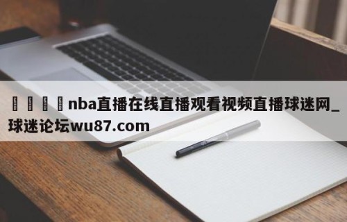 🍢nba直播在线直播观看视频直播球迷网_球迷论坛wu87.com