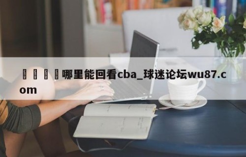 🍢哪里能回看cba_球迷论坛wu87.com
