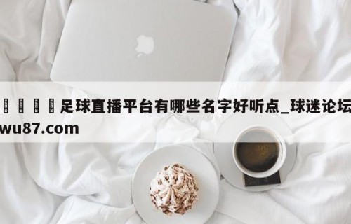 🍢足球直播平台有哪些名字好听点_球迷论坛wu87.com