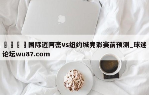 🍢国际迈阿密vs纽约城竞彩赛前预测_球迷论坛wu87.com