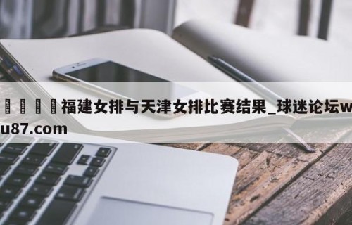 🍢福建女排与天津女排比赛结果_球迷论坛wu87.com
