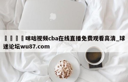 🍢咪咕视频cba在线直播免费观看高清_球迷论坛wu87.com