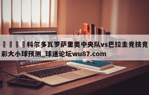 🍢科尔多瓦罗萨里奥中央队vs巴拉圭竞技竞彩大小球预测_球迷论坛wu87.com