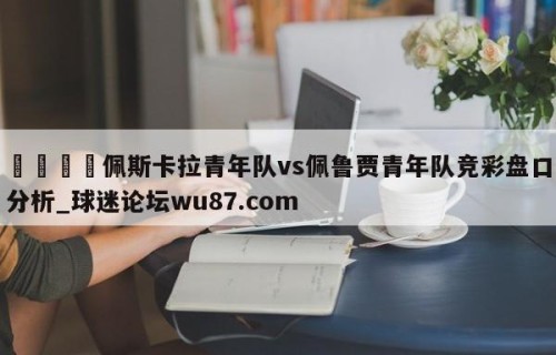 🍢佩斯卡拉青年队vs佩鲁贾青年队竞彩盘口分析_球迷论坛wu87.com