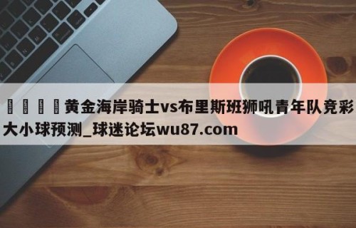 🍢黄金海岸骑士vs布里斯班狮吼青年队竞彩大小球预测_球迷论坛wu87.com