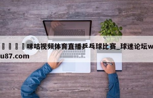 🍢咪咕视频体育直播乒乓球比赛_球迷论坛wu87.com
