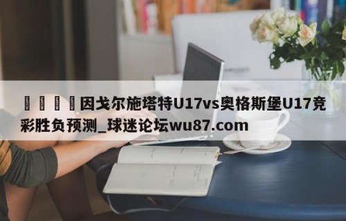 🍢因戈尔施塔特U17vs奥格斯堡U17竞彩胜负预测_球迷论坛wu87.com