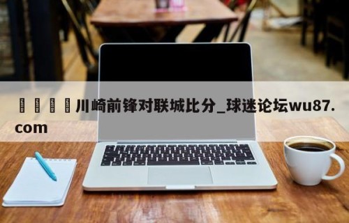 🍢川崎前锋对联城比分_球迷论坛wu87.com