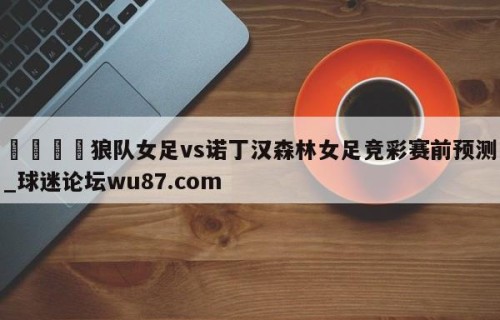 🍢狼队女足vs诺丁汉森林女足竞彩赛前预测_球迷论坛wu87.com