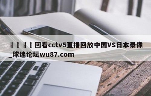 🍢回看cctv5直播回放中国VS日本录像_球迷论坛wu87.com