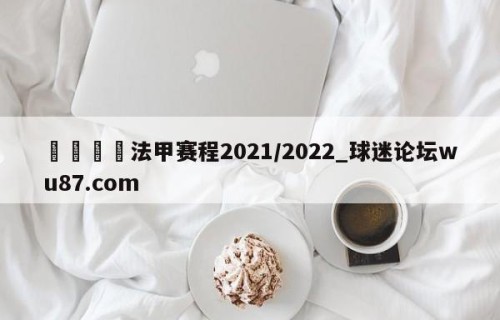 🍢法甲赛程2021/2022_球迷论坛wu87.com