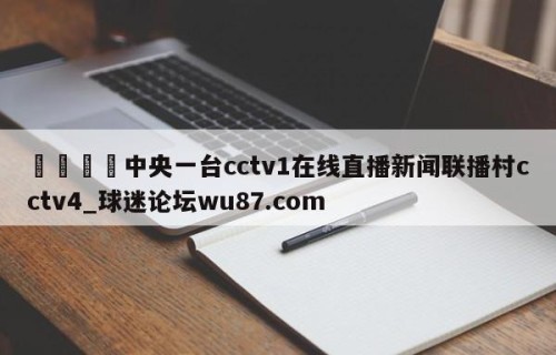 🍢中央一台cctv1在线直播新闻联播村cctv4_球迷论坛wu87.com