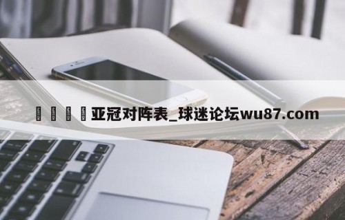 🍢亚冠对阵表_球迷论坛wu87.com