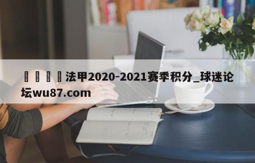 🍢法甲2020-2021赛季积分_球迷论坛wu87.com