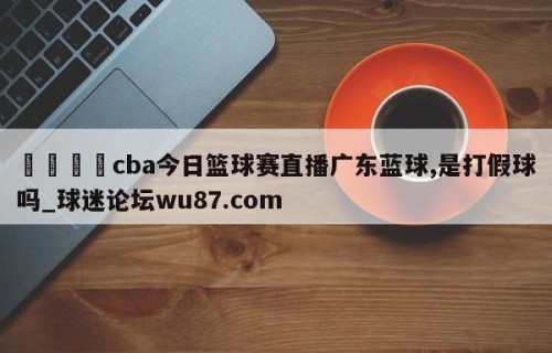 🍢cba今日篮球赛直播广东蓝球,是打假球吗_球迷论坛wu87.com