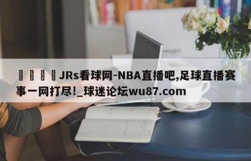 🍢JRs看球网-NBA直播吧,足球直播赛事一网打尽!_球迷论坛wu87.com