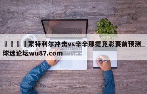 🍢蒙特利尔冲击vs辛辛那提竞彩赛前预测_球迷论坛wu87.com