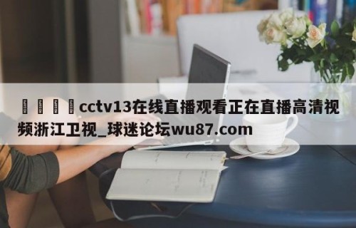 🍢cctv13在线直播观看正在直播高清视频浙江卫视_球迷论坛wu87.com