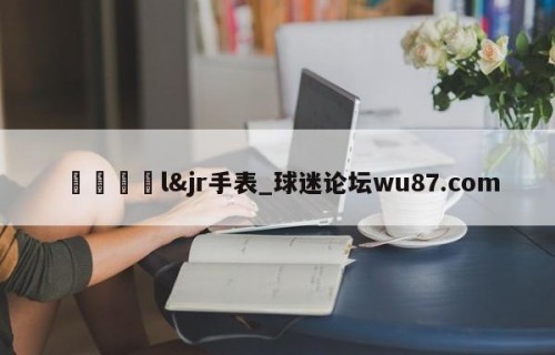 🍢l&jr手表_球迷论坛wu87.com