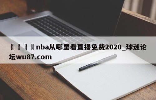 🍢nba从哪里看直播免费2020_球迷论坛wu87.com