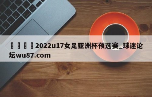 🍢2022u17女足亚洲杯预选赛_球迷论坛wu87.com