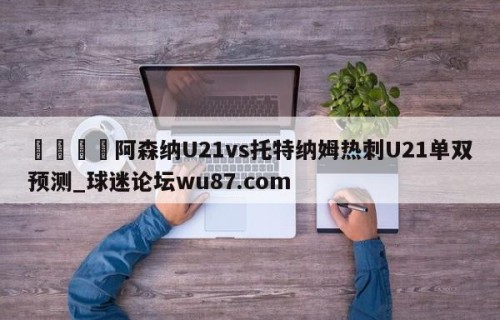 🍢阿森纳U21vs托特纳姆热刺U21单双预测_球迷论坛wu87.com