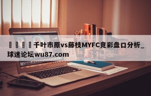 🍢千叶市原vs藤枝MYFC竞彩盘口分析_球迷论坛wu87.com