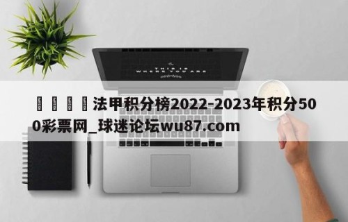 🍢法甲积分榜2022-2023年积分500彩票网_球迷论坛wu87.com