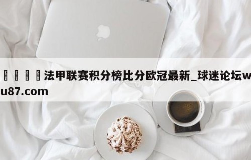 🍢法甲联赛积分榜比分欧冠最新_球迷论坛wu87.com