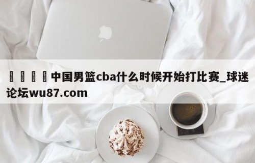 🍢中国男篮cba什么时候开始打比赛_球迷论坛wu87.com