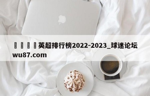 🍢英超排行榜2022-2023_球迷论坛wu87.com