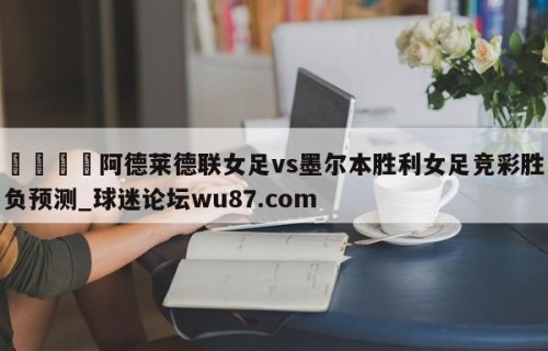 🍢阿德莱德联女足vs墨尔本胜利女足竞彩胜负预测_球迷论坛wu87.com