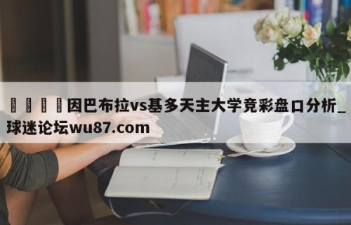 🍢因巴布拉vs基多天主大学竞彩盘口分析_球迷论坛wu87.com