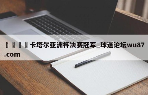 🍢卡塔尔亚洲杯决赛冠军_球迷论坛wu87.com