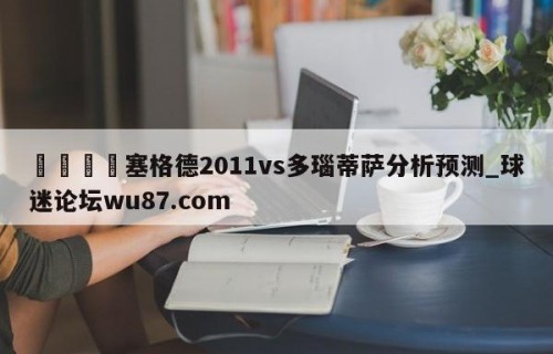 🍢塞格德2011vs多瑙蒂萨分析预测_球迷论坛wu87.com