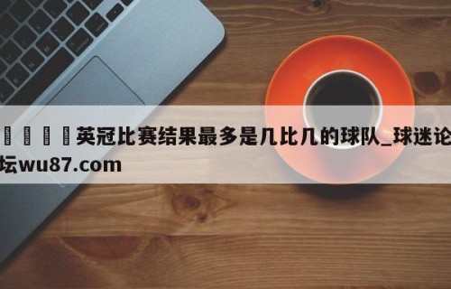 🍢英冠比赛结果最多是几比几的球队_球迷论坛wu87.com