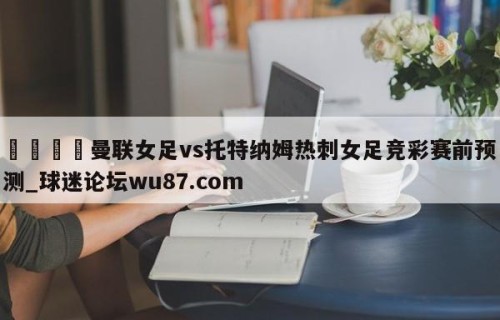 🍢曼联女足vs托特纳姆热刺女足竞彩赛前预测_球迷论坛wu87.com