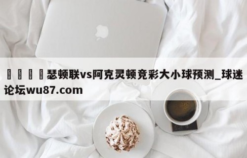 🍢瑟顿联vs阿克灵顿竞彩大小球预测_球迷论坛wu87.com