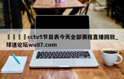 🍢cctv5节目表今天全部赛程直播回放_球迷论坛wu87.com