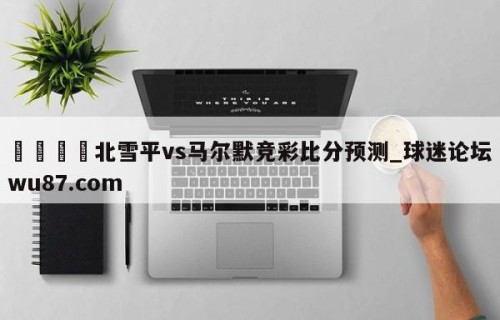 🍢北雪平vs马尔默竞彩比分预测_球迷论坛wu87.com