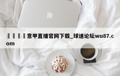 🍢意甲直播官网下载_球迷论坛wu87.com