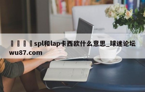 🍢spl和lap卡西欧什么意思_球迷论坛wu87.com
