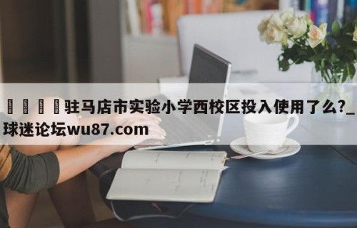 🍢驻马店市实验小学西校区投入使用了么?_球迷论坛wu87.com