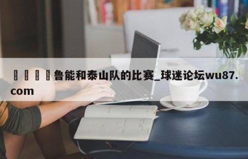 🍢鲁能和泰山队的比赛_球迷论坛wu87.com