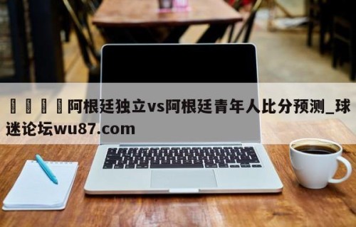 🍢阿根廷独立vs阿根廷青年人比分预测_球迷论坛wu87.com