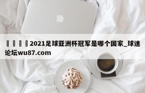 🍢2021足球亚洲杯冠军是哪个国家_球迷论坛wu87.com