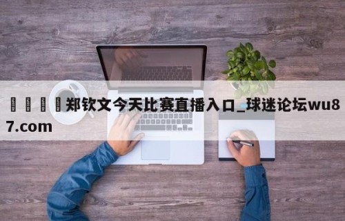 🍢郑钦文今天比赛直播入口_球迷论坛wu87.com