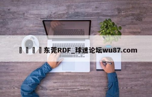 🍢东莞RDF_球迷论坛wu87.com